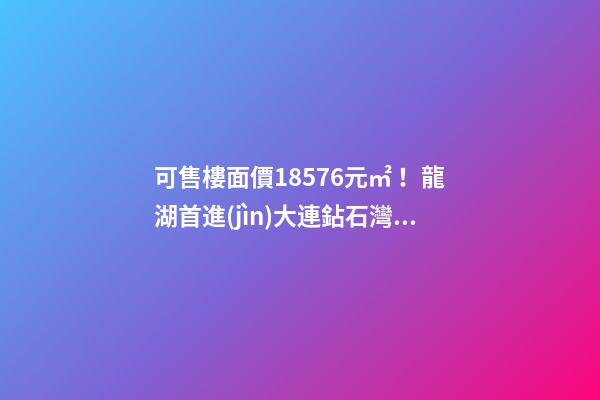 可售樓面價18576元/㎡！龍湖首進(jìn)大連鉆石灣，刷新板塊歷史！